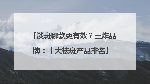 淡斑哪款更有效？王炸品牌：十大祛斑产品排名