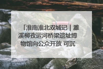淮南淮北双城记｜濉溪柳孜运河桥梁遗址博物馆向公众开放 可沉浸式触摸历史