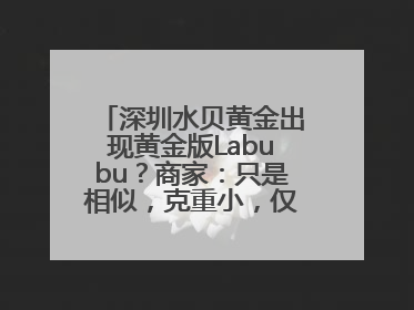 深圳水贝黄金出现黄金版Labubu？商家：只是相似，克重小，仅需几百元