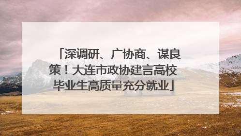 深调研、广协商、谋良策！大连市政协建言高校毕业生高质量充分就业