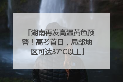 湖南再发高温黄色预警！高考首日，局部地区可达37℃以上