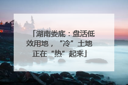 湖南娄底：盘活低效用地，“冷”土地正在“热”起来