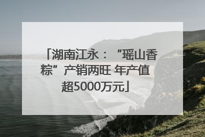 湖南江永：“瑶山香粽”产销两旺 年产值超5000万元