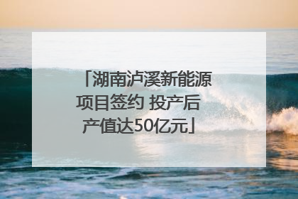 湖南泸溪新能源项目签约 投产后产值达50亿元
