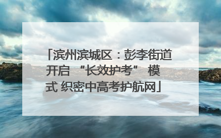 滨州滨城区：彭李街道开启 “长效护考” 模式 织密中高考护航网