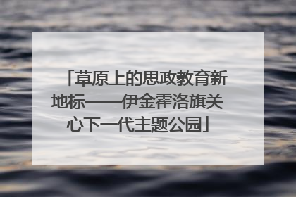 草原上的思政教育新地标——伊金霍洛旗关心下一代主题公园