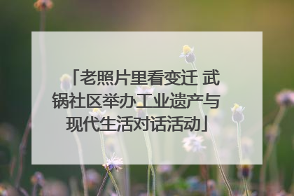 老照片里看变迁 武锅社区举办工业遗产与现代生活对话活动