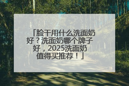 脸干用什么洗面奶好？洗面奶哪个牌子好，2025洗面奶值得买推荐！
