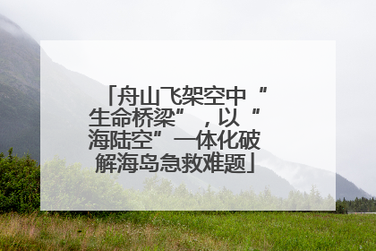 舟山飞架空中“生命桥梁”，以“海陆空”一体化破解海岛急救难题