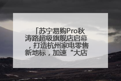 苏宁易购Pro秋涛路超级旗舰店启幕，打造杭州家电零售新地标，加速“大店攻略”全省布局