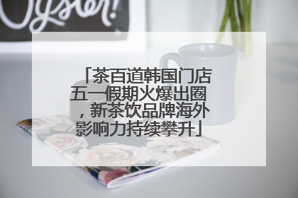 茶百道韩国门店五一假期火爆出圈，新茶饮品牌海外影响力持续攀升