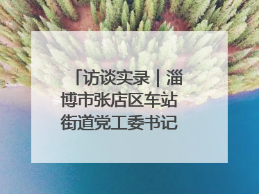 访谈实录｜淄博市张店区车站街道党工委书记王晓东专访