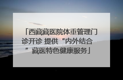 西藏藏医院体重管理门诊开诊 提供“内外结合”藏医特色健康服务