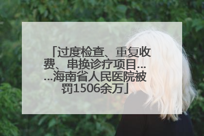 过度检查、重复收费、串换诊疗项目……海南省人民医院被罚1506余万