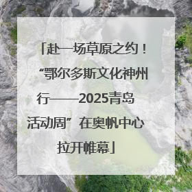 赴一场草原之约！“鄂尔多斯文化神州行——2025青岛活动周”在奥帆中心拉开帷幕
