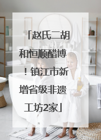 赵氏二胡和恒顺醋博！镇江市新增省级非遗工坊2家