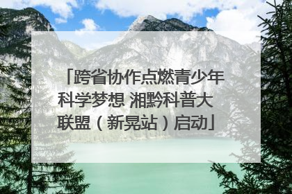 跨省协作点燃青少年科学梦想 湘黔科普大联盟（新晃站）启动