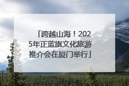 跨越山海！2025年正蓝旗文化旅游推介会在厦门举行