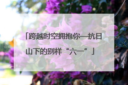 跨越时空拥抱你—抗日山下的别样“六一”
