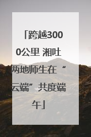 跨越3000公里 湘吐两地师生在“云端”共度端午