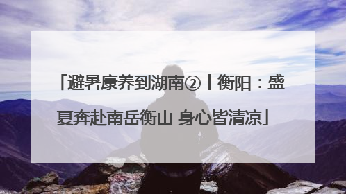 避暑康养到湖南②丨衡阳：盛夏奔赴南岳衡山 身心皆清凉