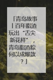 青岛故事丨百年脂渣玩出“舌尖新花样”，青岛脂渣粽何以成爆款？