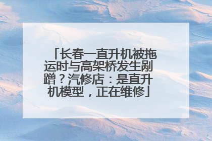长春一直升机被拖运时与高架桥发生剐蹭？汽修店：是直升机模型，正在维修