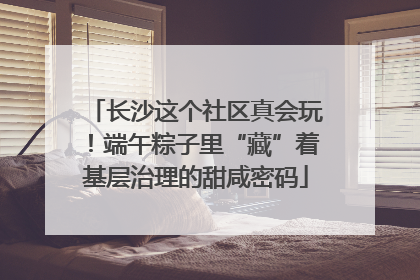 长沙这个社区真会玩！端午粽子里“藏”着基层治理的甜咸密码
