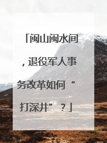 闽山闽水间，退役军人事务改革如何“打深井”？