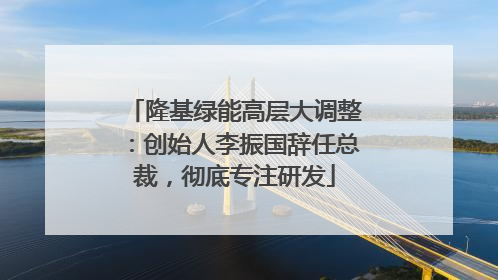 隆基绿能高层大调整：创始人李振国辞任总裁，彻底专注研发