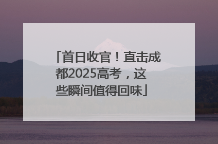 首日收官！直击成都2025高考，这些瞬间值得回味