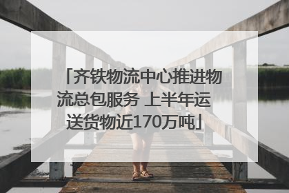 齐铁物流中心推进物流总包服务 上半年运送货物近170万吨