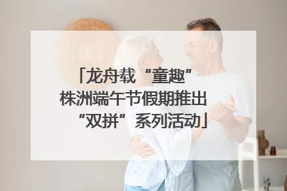 龙舟载“童趣” 株洲端午节假期推出“双拼”系列活动