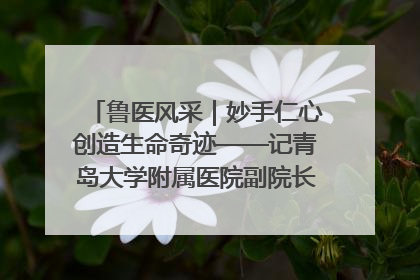 鲁医风采｜妙手仁心创造生命奇迹——记青岛大学附属医院副院长、器官移植中心主任、主任医师蔡金贞