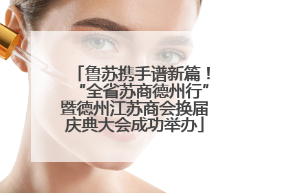 鲁苏携手谱新篇！“全省苏商德州行”暨德州江苏商会换届庆典大会成功举办