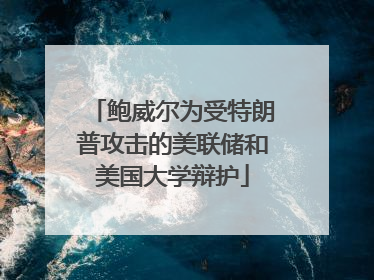 鲍威尔为受特朗普攻击的美联储和美国大学辩护