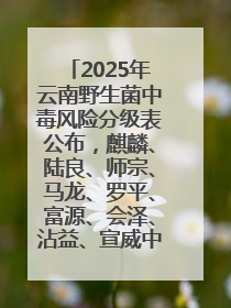 2025年云南野生菌中毒风险分级表公布，麒麟、陆良、师宗、马龙、罗平、富源、会泽、沾益、宣威中风险！