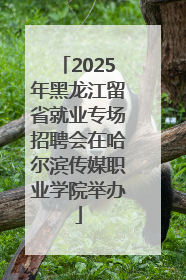 2025年黑龙江留省就业专场招聘会在哈尔滨传媒职业学院举办