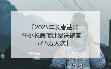2025年长春站端午小长假预计发送旅客57.5万人次