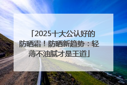 2025十大公认好的防晒霜！防晒新趋势：轻薄不油腻才是王道