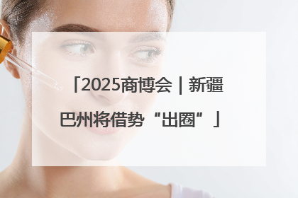 2025商博会｜新疆巴州将借势“出圈”