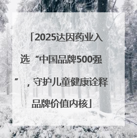 2025达因药业入选“中国品牌500强”，守护儿童健康诠释品牌价值内核