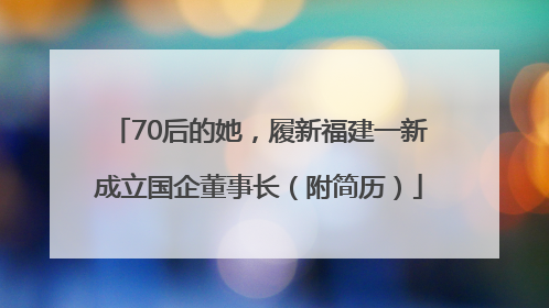 70后的她，履新福建一新成立国企董事长（附简历）