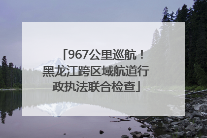 967公里巡航！黑龙江跨区域航道行政执法联合检查