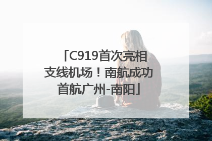 C919首次亮相支线机场！南航成功首航广州-南阳